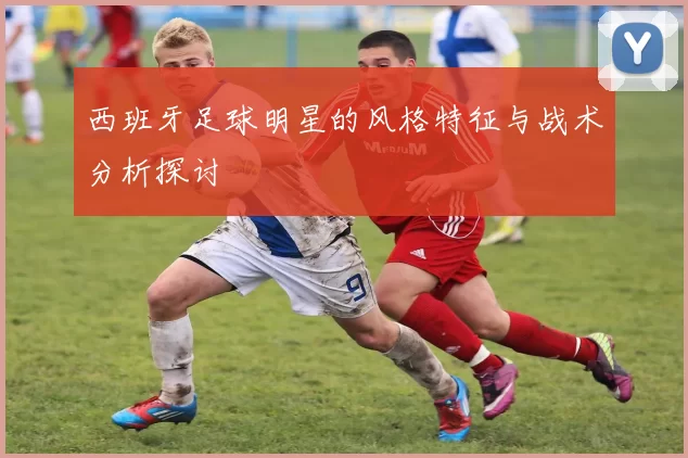 西班牙足球明星的风格特征与战术分析探讨