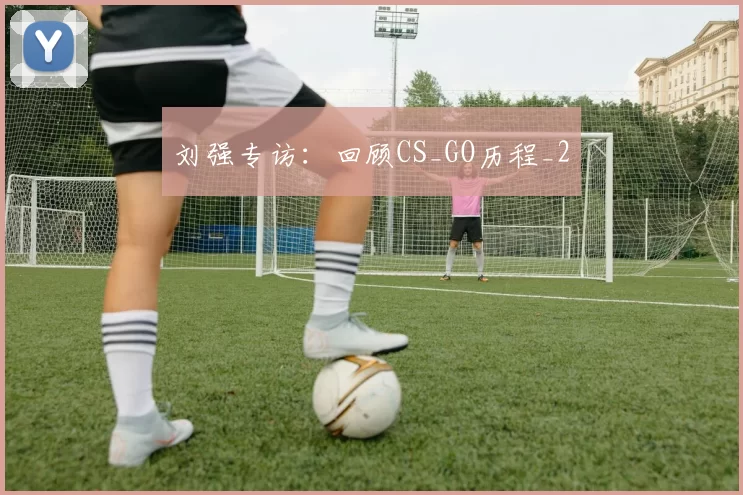 刘强专访：回顾CS_GO历程_2