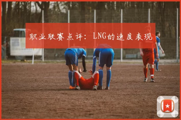职业联赛点评：LNG的速度表现