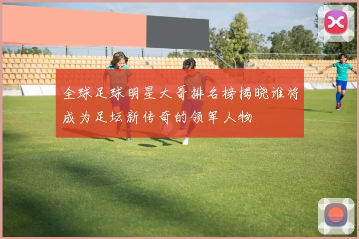全球足球明星大哥排名榜揭晓谁将成为足坛新传奇的领军人物