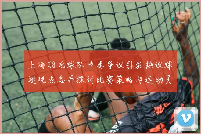 上海羽毛球队节奏争议引发热议球迷观点各异探讨比赛策略与运动员表现