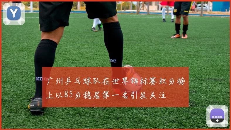 广州乒乓球队在世界锦标赛积分榜上以85分稳居第一名引发关注