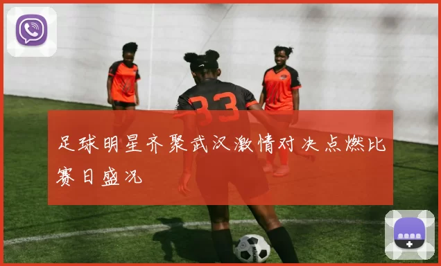 足球明星齐聚武汉激情对决点燃比赛日盛况