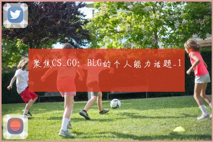 聚焦CS_GO：BLG的个人能力话题_1