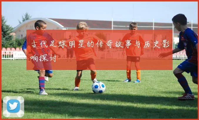 古代足球明星的传奇故事与历史影响探讨
